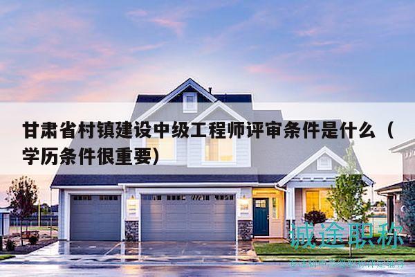甘肃省村镇建设中级工程师评审条件是什么（学历条件很重要）