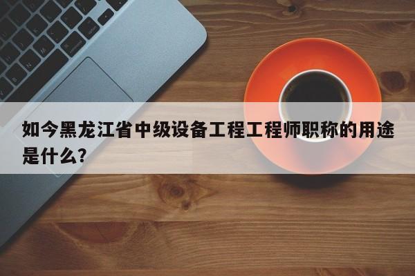 如今黑龙江省中级设备工程工程师职称的用途是什么？