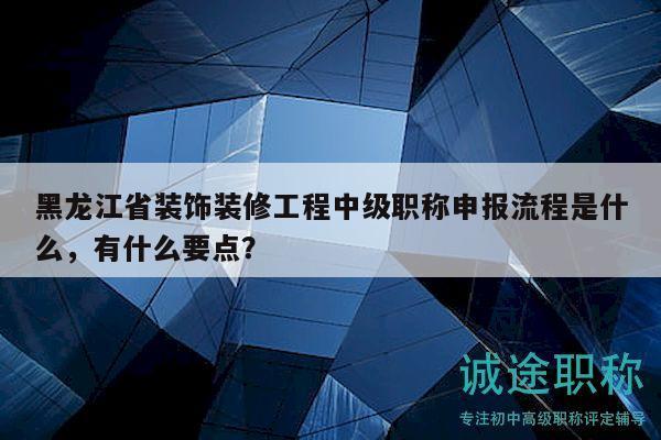 黑龙江省装饰装修工程中级职称申报流程是什么，有什么要点？