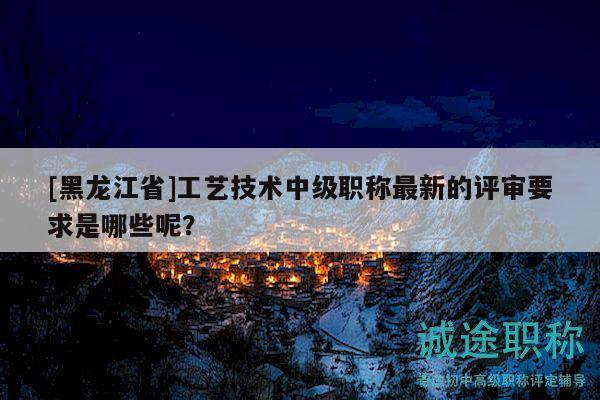 [黑龙江省]工艺技术中级职称最新的评审要求是哪些呢？