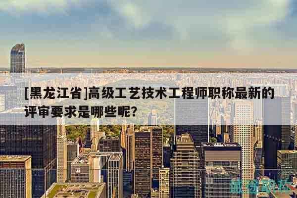 [黑龙江省]高级工艺技术工程师职称最新的评审要求是哪些呢？