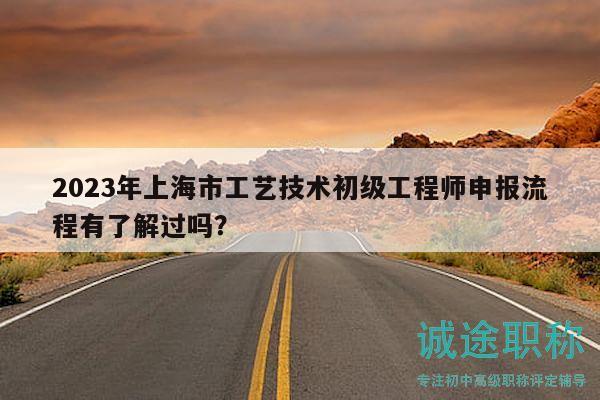 2023年上海市工艺技术初级工程师申报流程有了解过吗？
