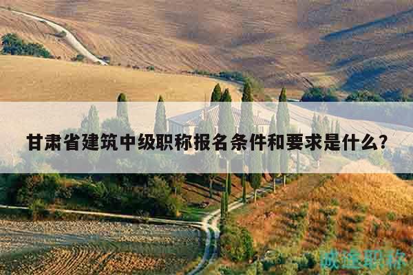 甘肃省建筑中级职称报名条件和要求是什么？