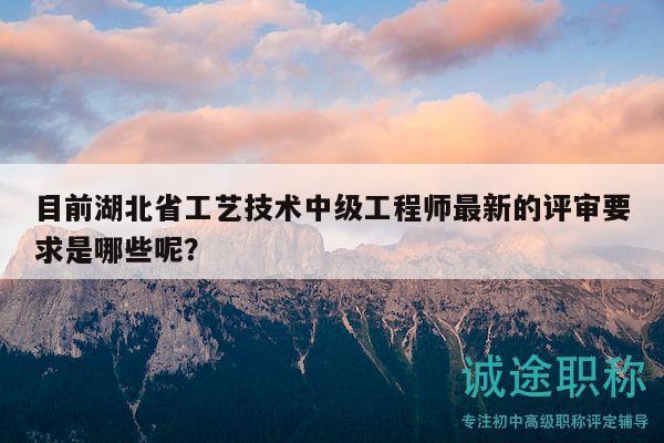 目前湖北省工艺技术中级工程师最新的评审要求是哪些呢？