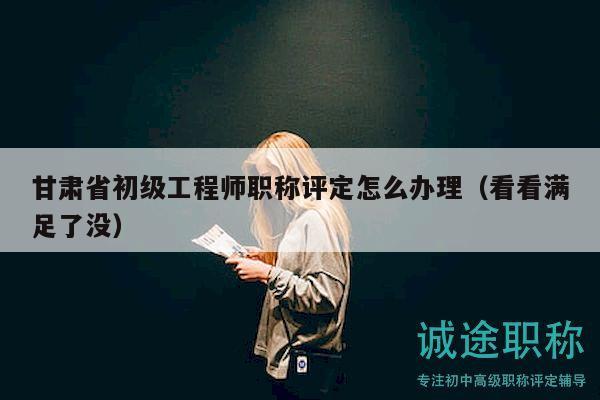甘肃省初级工程师职称评定怎么办理（看看满足了没）