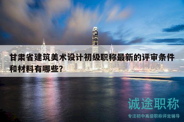 甘肃省建筑美术设计初级职称最新的评审条件和材料有哪些？