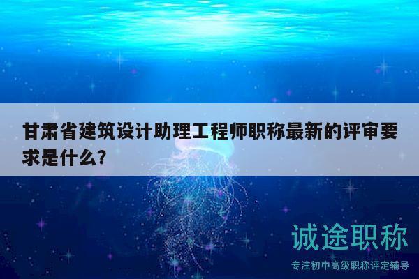 甘肃省建筑设计助理工程师职称最新的评审要求是什么？