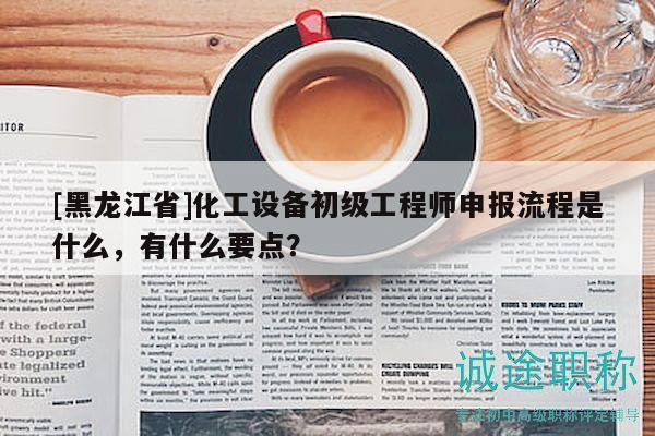 [黑龙江省]化工设备初级工程师申报流程是什么，有什么要点？