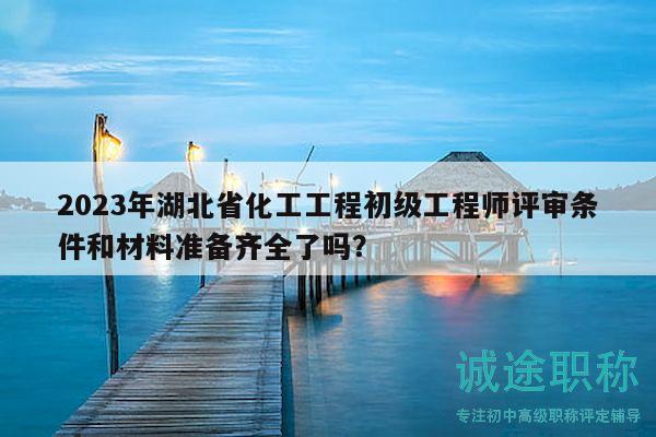 2023年湖北省化工工程初级工程师评审条件和材料准备齐全了吗？