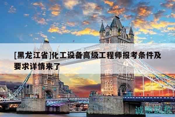 [黑龙江省]化工设备高级工程师报考条件及要求详情来了