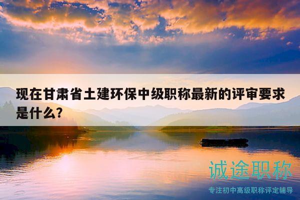 现在甘肃省土建环保中级职称最新的评审要求是什么？