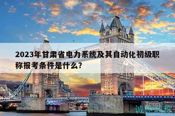 2023年甘肃省电力系统及其自动化初级职称报考条件是什么？