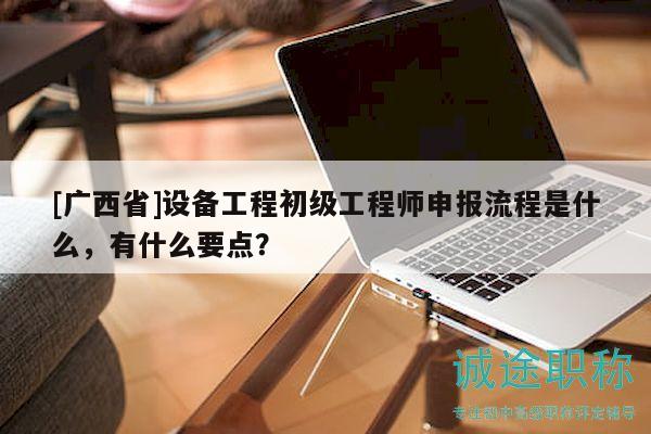 [广西省]设备工程初级工程师申报流程是什么，有什么要点？