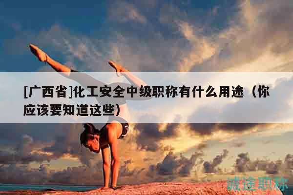[广西省]化工安全中级职称有什么用途（你应该要知道这些）