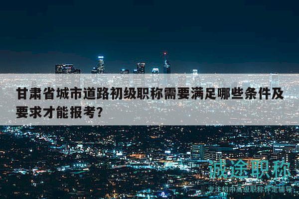 甘肃省城市道路初级职称需要满足哪些条件及要求才能报考？