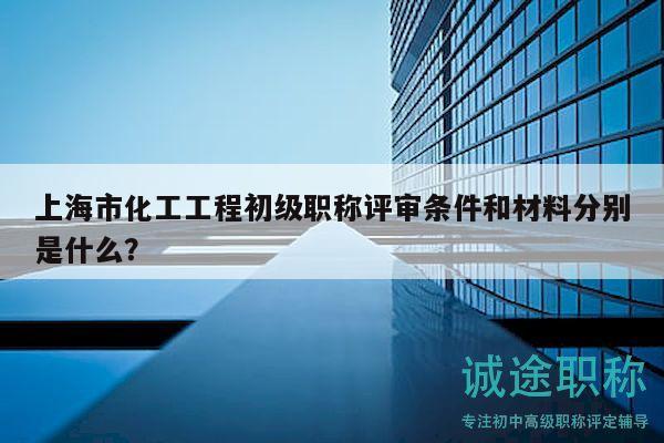 上海市化工工程初级职称评审条件和材料分别是什么？