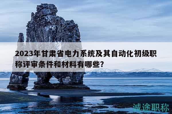 2023年甘肃省电力系统及其自动化初级职称评审条件和材料有哪些？