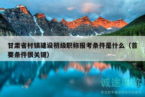 甘肃省村镇建设初级职称报考条件是什么（首要条件很关键）