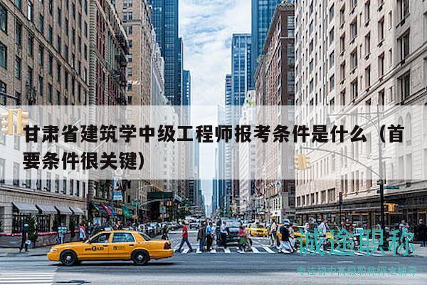 甘肃省建筑学中级工程师报考条件是什么（首要条件很关键）