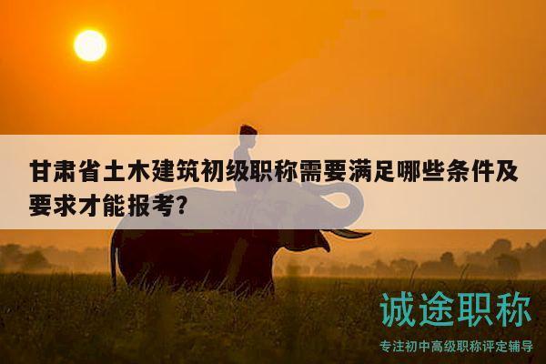 甘肃省土木建筑初级职称需要满足哪些条件及要求才能报考？