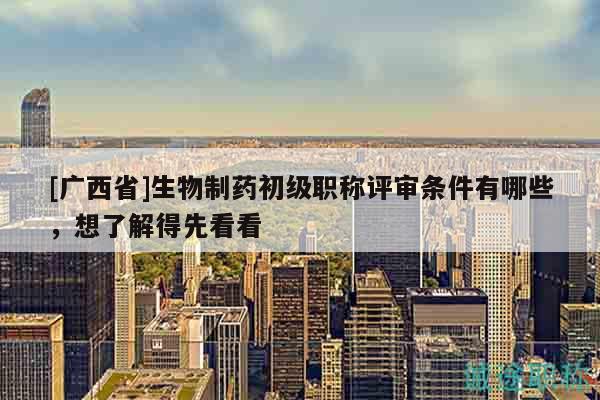 [广西省]生物制药初级职称评审条件有哪些，想了解得先看看