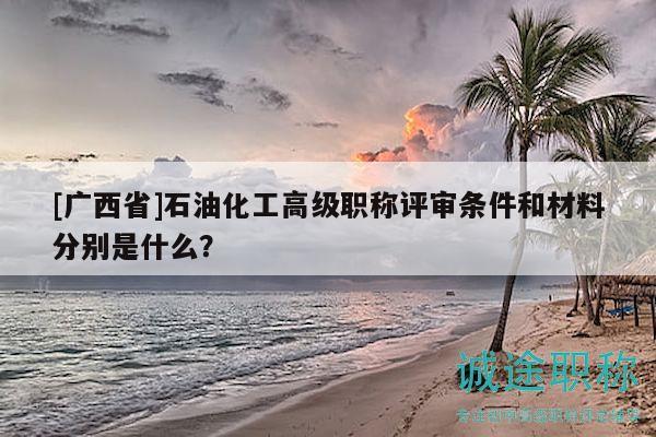 [广西省]石油化工高级职称评审条件和材料分别是什么？