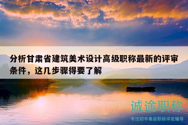 分析甘肃省建筑美术设计高级职称最新的评审条件，这几步骤得要了解
