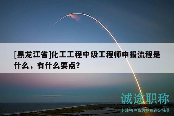 [黑龙江省]化工工程中级工程师申报流程是什么，有什么要点？