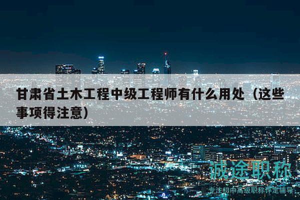 甘肃省土木工程中级工程师有什么用处（这些事项得注意）