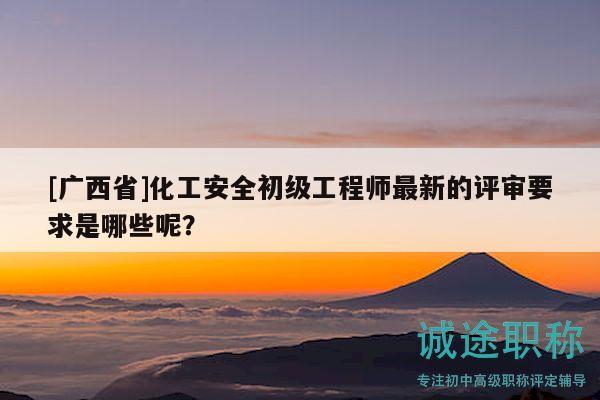 [广西省]化工安全初级工程师最新的评审要求是哪些呢？