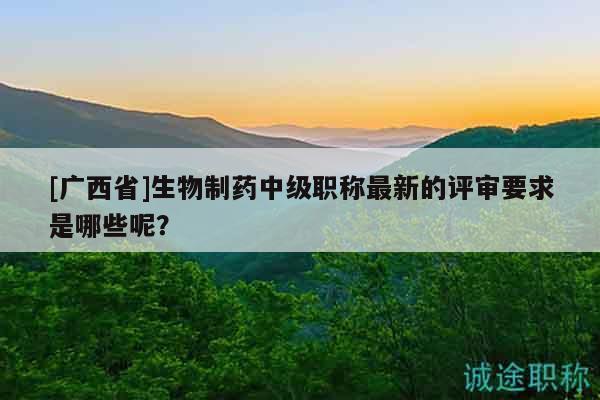 [广西省]生物制药中级职称最新的评审要求是哪些呢？