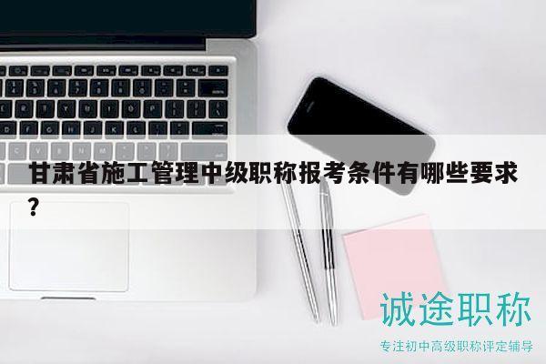 甘肃省施工管理中级职称报考条件有哪些要求？
