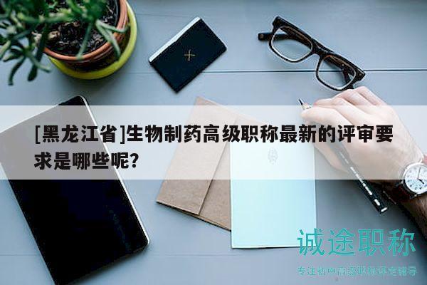 [黑龙江省]生物制药高级职称最新的评审要求是哪些呢？