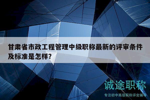 甘肃省市政工程管理中级职称最新的评审条件及标准是怎样？