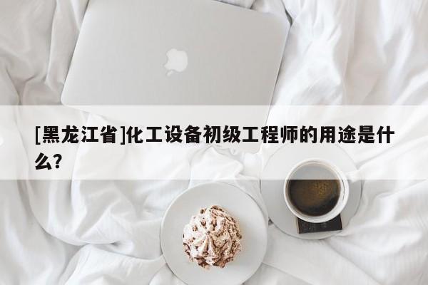 [黑龙江省]化工设备初级工程师的用途是什么？