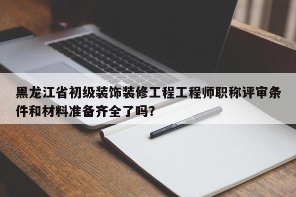 黑龙江省初级装饰装修工程工程师职称评审条件和材料准备齐全了吗？