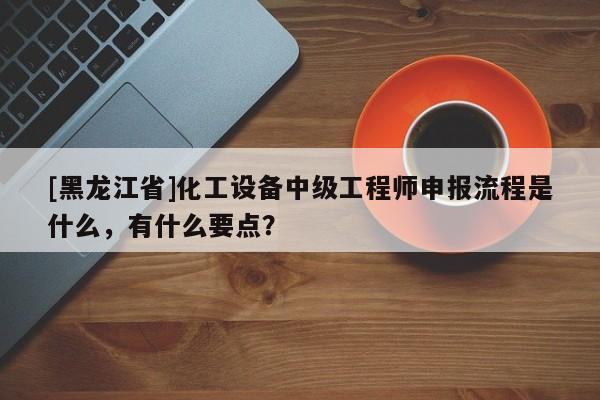 [黑龙江省]化工设备中级工程师申报流程是什么，有什么要点？