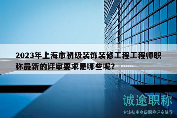2023年上海市初级装饰装修工程工程师职称最新的评审要求是哪些呢？