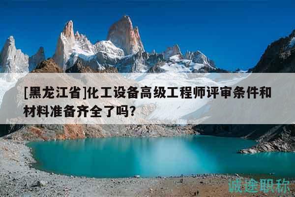 [黑龙江省]化工设备高级工程师评审条件和材料准备齐全了吗？
