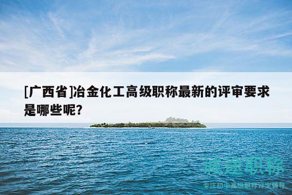 [广西省]冶金化工高级职称最新的评审要求是哪些呢？