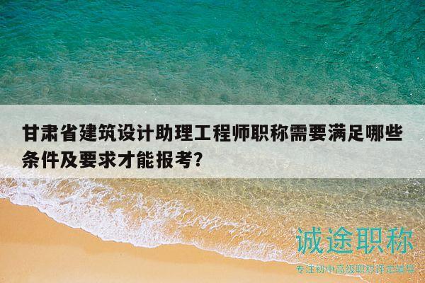 甘肃省建筑设计助理工程师职称需要满足哪些条件及要求才能报考？