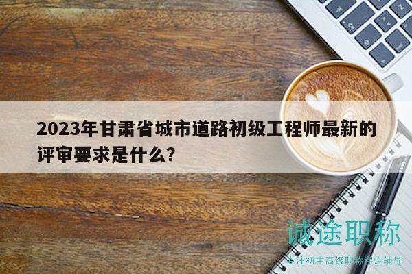 2023年甘肃省城市道路初级工程师最新的评审要求是什么？