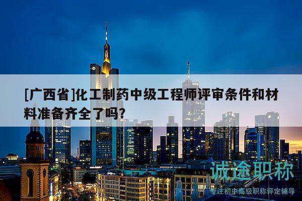 [广西省]化工制药中级工程师评审条件和材料准备齐全了吗？
