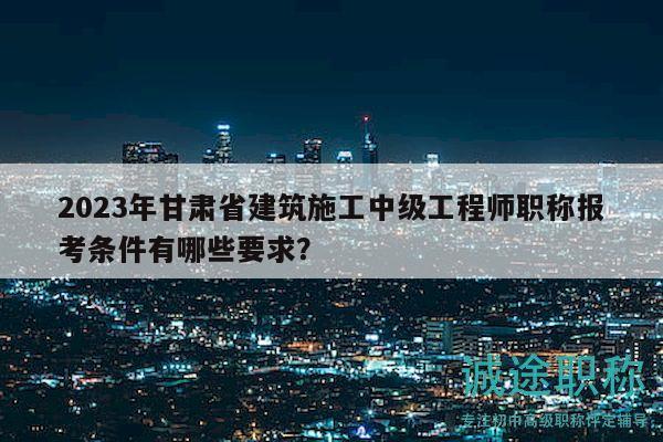 2023年甘肃省建筑施工中级工程师职称报考条件有哪些要求？