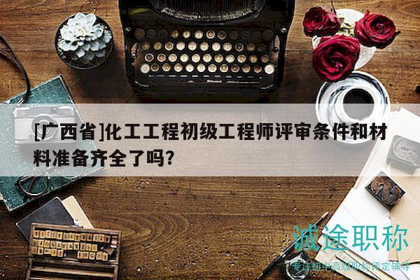 [广西省]化工工程初级工程师评审条件和材料准备齐全了吗？