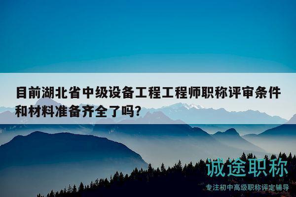 目前湖北省中级设备工程工程师职称评审条件和材料准备齐全了吗？