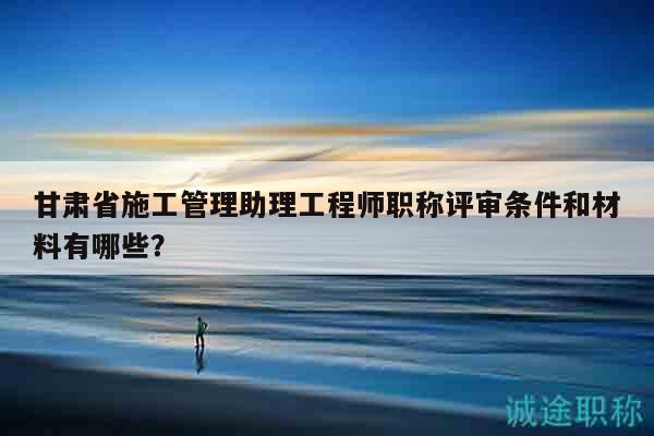 甘肃省施工管理助理工程师职称评审条件和材料有哪些？