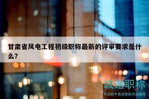 甘肃省风电工程初级职称最新的评审要求是什么？