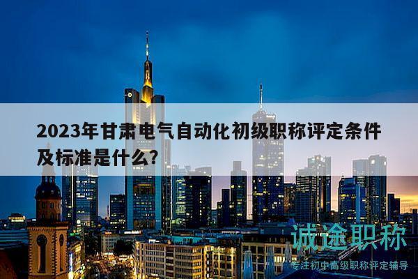 2023年甘肃电气自动化初级职称评定条件及标准是什么？
