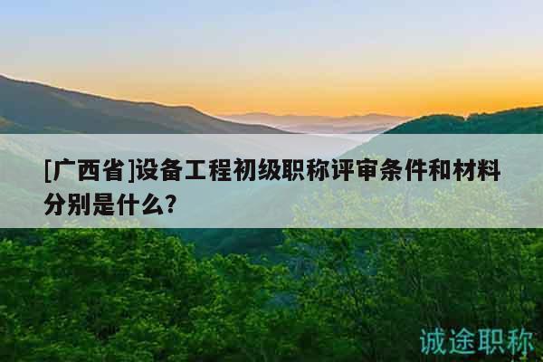 [广西省]设备工程初级职称评审条件和材料分别是什么？